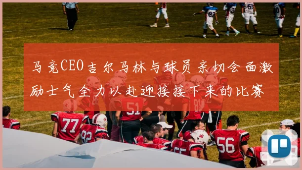 马竞CEO吉尔马林与球员亲切会面激励士气全力以赴迎接接下来的比赛