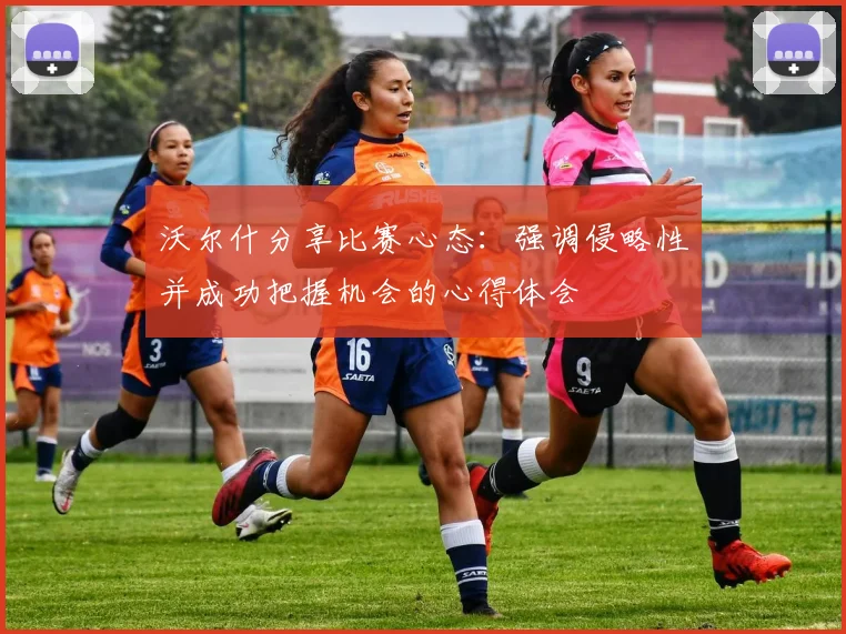 沃尔什分享比赛心态：强调侵略性并成功把握机会的心得体会