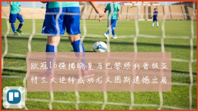 欧冠16强揭晓皇马巴黎顺利晋级亚特兰大逆转成功尤文图斯遗憾出局