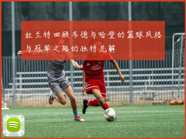 杜兰特回顾韦德与哈登的篮球风格与冠军之路的独特见解