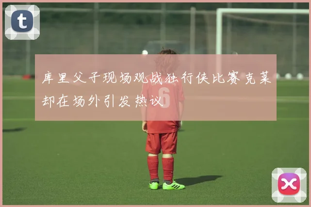 库里父子现场观战独行侠比赛克莱却在场外引发热议