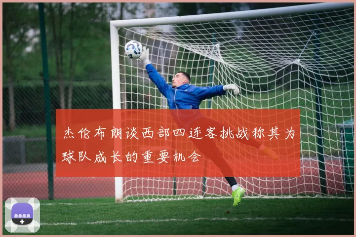 杰伦布朗谈西部四连客挑战称其为球队成长的重要机会