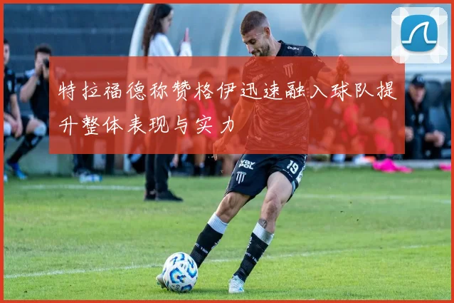 特拉福德称赞格伊迅速融入球队提升整体表现与实力