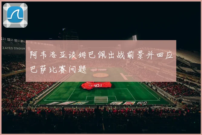 阿韦洛亚谈姆巴佩出战前景并回应巴萨比赛问题
