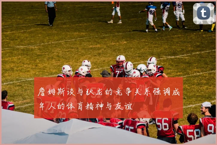 詹姆斯谈与狄龙的竞争关系强调成年人的体育精神与友谊