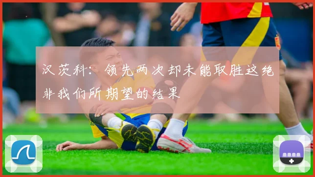 汉茨科：领先两次却未能取胜这绝非我们所期望的结果