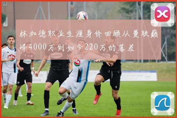 林加德职业生涯身价回顾从曼联巅峰4000万到如今220万的落差