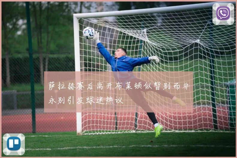 萨拉赫赛后离开布莱顿似暂别而非永别引发球迷热议