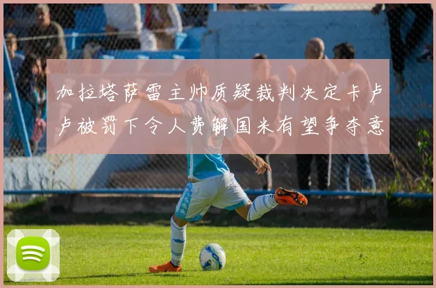 加拉塔萨雷主帅质疑裁判决定卡卢卢被罚下令人费解国米有望争夺意甲冠军