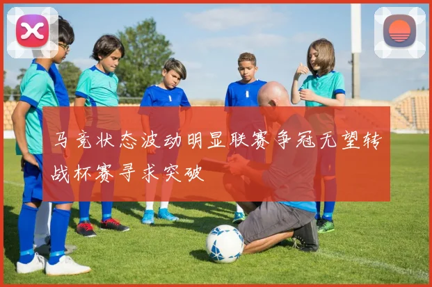 马竞状态波动明显联赛争冠无望转战杯赛寻求突破