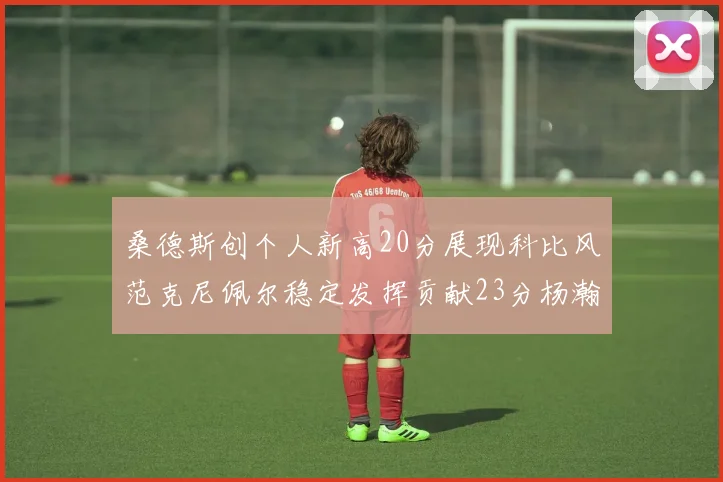 桑德斯创个人新高20分展现科比风范克尼佩尔稳定发挥贡献23分杨瀚森短短2分钟斩获4分