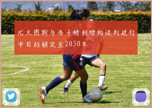 尤文图斯与洛卡特利续约谈判进行中目标锁定至2030年