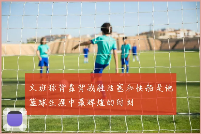 文班称背靠背战胜活塞和快船是他篮球生涯中最辉煌的时刻