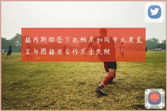 赫内斯称签下孔帕尼如同中大奖直言与图赫尔合作完全失败