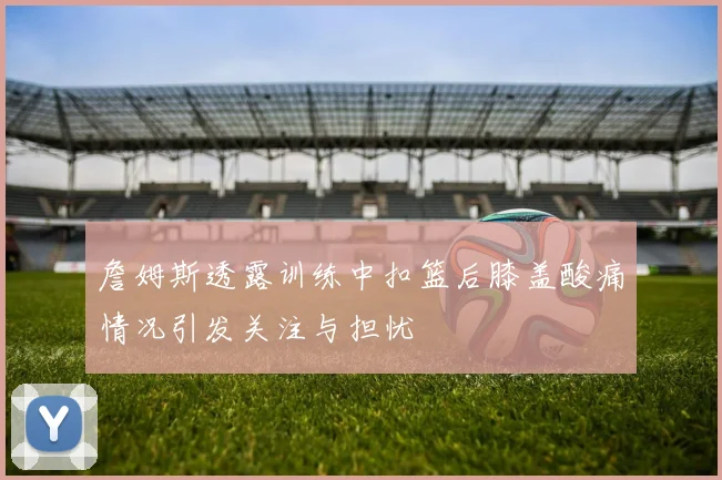 詹姆斯透露训练中扣篮后膝盖酸痛情况引发关注与担忧