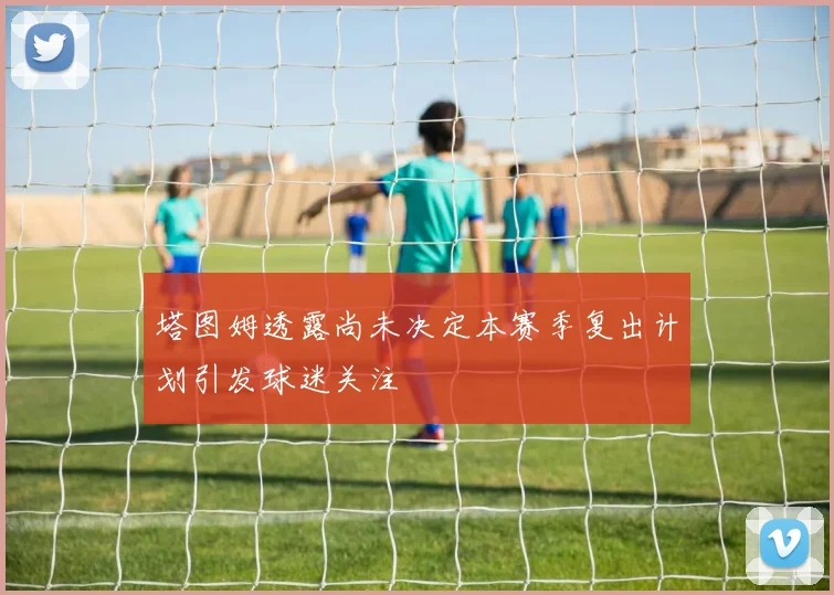 塔图姆透露尚未决定本赛季复出计划引发球迷关注