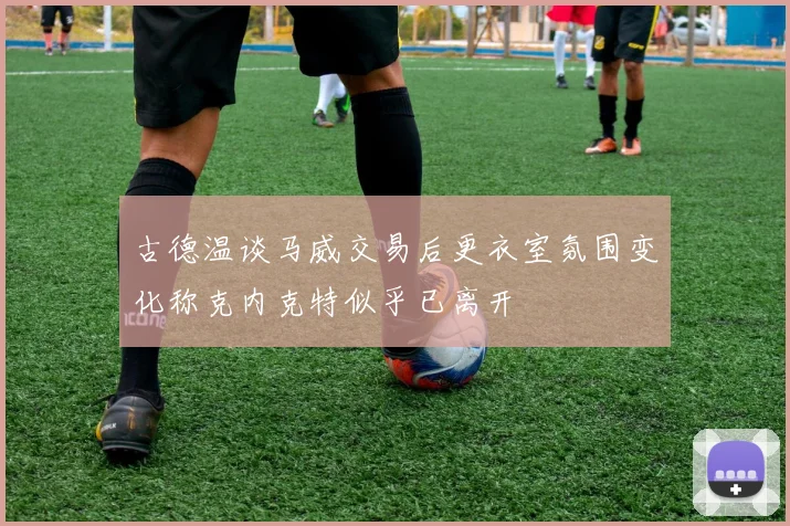 古德温谈马威交易后更衣室氛围变化称克内克特似乎已离开