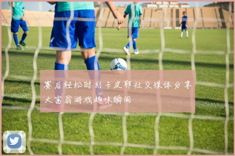 赛后轻松时刻卡皮耶社交媒体分享大富翁游戏趣味瞬间